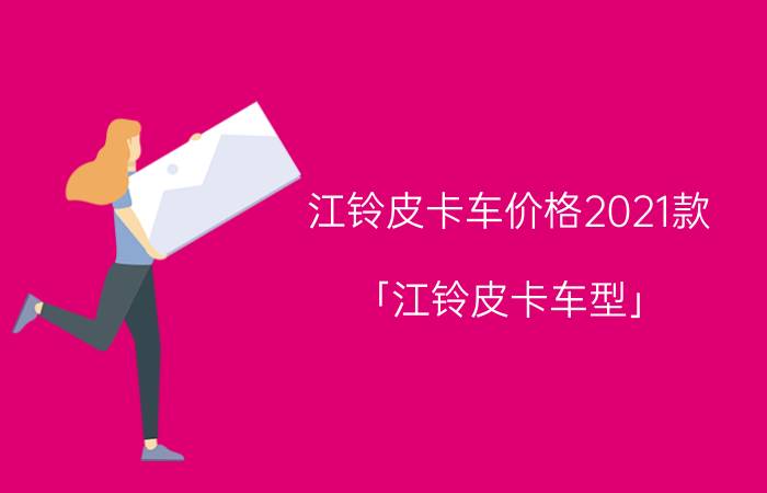 江铃皮卡车价格2021款 「江铃皮卡车型」